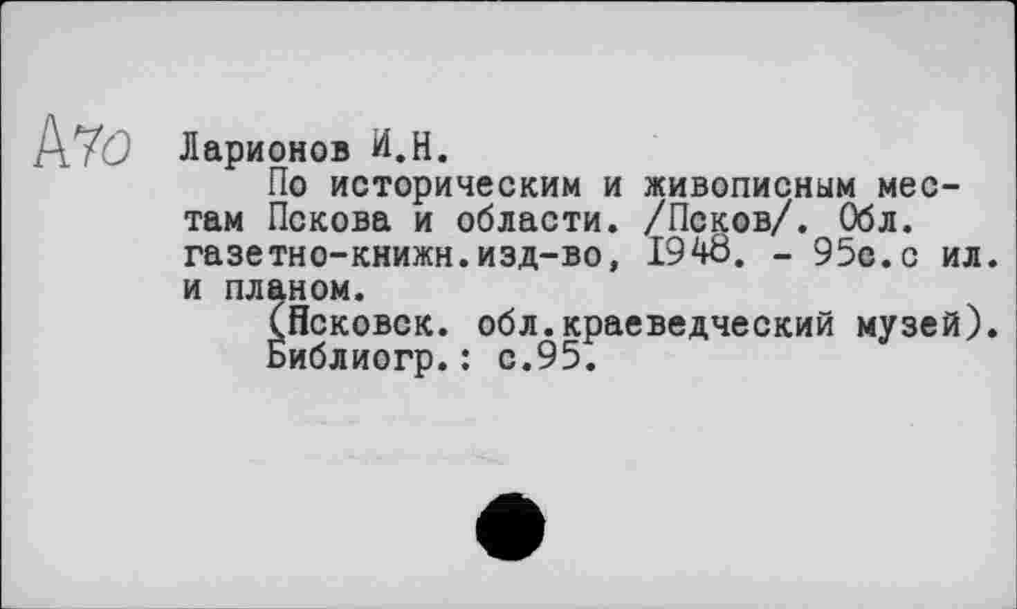 ﻿Pl70 Ларионов И.H.
По историческим и живописным местам Пскова и области. /Псков/. Обл. газетно-книжн.изд-во, 1948. - 95с.с ил. и планом.
(Нековок, обл.краеведческий музей).
Библиогр.: с.95.